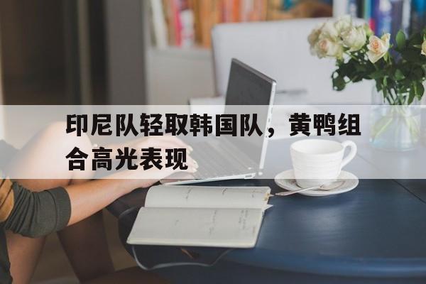 印尼队轻取韩国队,黄鸭组合高光表现的简单介绍 印尼队轻取韩国队,黄鸭组合高光表现的简单介绍